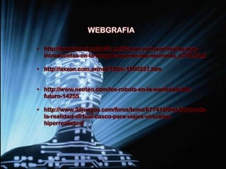 WEBGRAFIA

• http://www.tendencias21.net/Crean-nanoparticulas-que-
  introducidas-en-la-sangre-reparan-las-neuronas_a710.html

• http://axxon.com.ar/not/150/c-1500237.htm


• http://www.neoteo.com/los-robots-en-la-sociedad-del-
  futuro-14255

• http://www.3djuegos.com/foros/tema/677413/0/el-futuro-de-
  la-realidad-virtual-casco-para-viajes-virtuales-
  hiperrealistas/
 