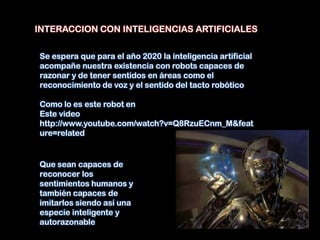 INTERACCION CON INTELIGENCIAS ARTIFICIALES


Se espera que para el año 2020 la inteligencia artificial
acompañe nuestra existencia con robots capaces de
razonar y de tener sentidos en áreas como el
reconocimiento de voz y el sentido del tacto robótico

Como lo es este robot en
Este video
http://www.youtube.com/watch?v=Q8RzuECnm_M&feat
ure=related


Que sean capaces de
reconocer los
sentimientos humanos y
también capaces de
imitarlos siendo así una
especie inteligente y
autorazonable
 