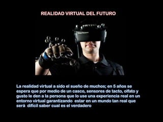 REALIDAD VIRTUAL DEL FUTURO




La realidad virtual a sido el sueño de muchos; en 5 años se
espera que por medio de un casco, sensores de tacto, olfato y
gusto le den a la persona que lo use una experiencia real en un
entorno virtual garantizando estar en un mundo tan real que
será difícil saber cual es el verdadero
 