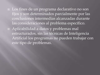    Los fines de un programa declarativo no son
    fijos y son determinados parcialmente por las
    conclusiones intermedias alcanzadas durante
    las consideraciones al problema específico.
   Aplicabilidad a datos y problemas mal
    estructurados, sin las técnicas de Inteligencia
    Artificial los programas no pueden trabajar con
    este tipo de problemas.
 