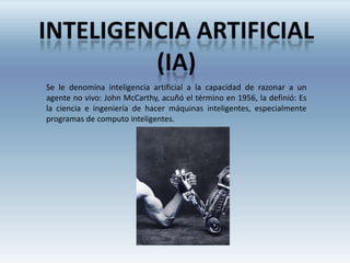 Se le denomina inteligencia artificial a la capacidad de razonar a un
agente no vivo: John McCarthy, acuñó el término en 1956, la definió: Es
la ciencia e ingeniería de hacer máquinas inteligentes, especialmente
programas de computo inteligentes.
 