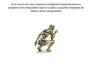 Es la ciencia de crear maquinas inteligentes especialmente en
programas de computador que se le aplica a aquellas maquinas de
                    metal u otros componentes
 