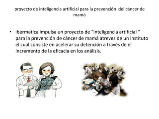 proyecto de inteligencia artificial para la prevención del cáncer de
                                  mamá


• ibermatica impulsa un proyecto de “inteligencia artificial “
  para la prevención de cáncer de mamá atreves de un instituto
  el cual consiste en acelerar su detención a través de el
  incremento de la eficacia en los análisis.
 