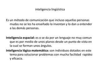 inteligencia lingüística


Es un método de comunicación que incluso aquellas personas
   mudas no se les ha enseñado lo inventan y lo dan a entender
   a las demás personas.

Inteligencia espacial: es o se da por un lenguaje no muy comun
   que es por medio de unos planos desde un punto de vista en
   la cual se forman unos ángulos.
Inteligencia lógica matemática: son individuos dotados en este
   tema para solucionar problemas con mucha facilidad rapidez
   y eficacia.
 