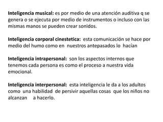 Inteligencia musical: es por medio de una atención auditiva q se
genera o se ejecuta por medio de instrumentos o incluso con las
mismas manos se pueden crear sonidos.

Inteligencia corporal cinestetica: esta comunicación se hace por
medio del humo como en nuestros antepasados lo hacían

Inteligencia intrapersonal: son los aspectos internos que
tenemos cada persona es como el proceso a nuestra vida
emocional.

Inteligencia interpersonal: esta inteligencia le da a los adultos
como una habilidad de persivir aquellas cosas que los niños no
alcanzan a hacerlo.
 