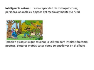 inteligencia natural: es la capacidad de distinguir cosas,
personas, animales u objetos del medio ambiente y o rural




También es aquella que muchos la utilizan para inspiración como
poemas, pinturas o otras cosas como se puede ver en el dibujo
 
