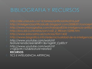    http://disi.unal.edu.co/~lctorress/iartificial/IAc016.pdf
   http://inteligenciaartificialudb.blogspot.com/2008/01/concepto
   http://www.monografias.com/trabajos83/ie-inteligencia-artificia
   http://bvs.sld.cu/revistas/san/vol2_2_98/san15298.htm
   http://www.estocolmo.se/noticias/?id=1432
   http://www.biografica.info/redei/actualidad-de-la-inteligencia
   http://www.youtube.com/watch?
    feature=endscreen&NR=1&v=sgkW_CpEEcY
   http://www.youtube.com/watch?
    v=qjDjoWJ1xZs&feature=related
    RECURSOS
   TICS E INTELIGENCIA ARTIFICIAL
 