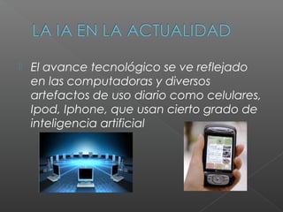    El avance tecnológico se ve reflejado
    en las computadoras y diversos
    artefactos de uso diario como celulares,
    Ipod, Iphone, que usan cierto grado de
    inteligencia artificial
 