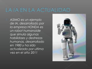    ASIMO es un ejemplo
    de IA, desarrollado por
    la empresa HONDA es
    un robot humanoide
    que simula algunas
    habilidaes y destrezas
    humanas, desarrollado
    en 1980 y ha sido
    actualizado por ultima
    vez en el año 2011
 