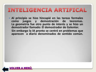    Al principio se hizo hincapié en las tareas formales
    como juegos y demostración de teoremas.
    La geometría fue otro punto de interés y se hizo un
    demostrador llamado: El demostrador de Galenter.
    Sin embargo la IA pronto se centró en problemas que
    aparecen a diario denominados de sentido común.
 