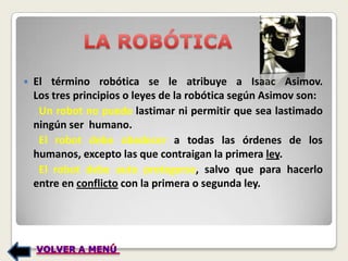    El término robótica se le atribuye a Isaac Asimov.
    Los tres principios o leyes de la robótica según Asimov son:
     Un robot no puede lastimar ni permitir que sea lastimado
    ningún ser humano.
     El robot debe obedecer a todas las órdenes de los
    humanos, excepto las que contraigan la primera ley.
     El robot debe auto protegerse, salvo que para hacerlo
    entre en conflicto con la primera o segunda ley.
 
