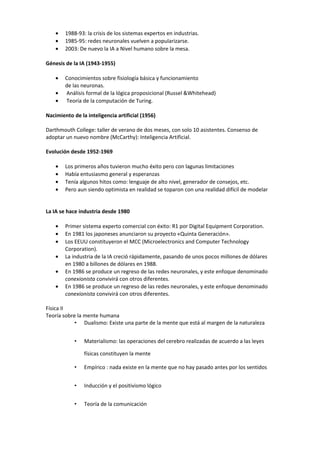 •   1988-93: la crisis de los sistemas expertos en industrias.
    •   1985-95: redes neuronales vuelven a popularizarse.
    •   2003: De nuevo la IA a Nivel humano sobre la mesa.

Génesis de la IA (1943-1955)

    •   Conocimientos sobre fisiología básica y funcionamiento
        de las neuronas.
    •   Análisis formal de la lógica proposicional (Russel &Whitehead)
    •   Teoría de la computación de Turing.

Nacimiento de la inteligencia artificial (1956)

Darthmouth College: taller de verano de dos meses, con solo 10 asistentes. Consenso de
adoptar un nuevo nombre (McCarthy): Inteligencia Artificial.

Evolución desde 1952-1969

    •   Los primeros años tuvieron mucho éxito pero con lagunas limitaciones
    •   Había entusiasmo general y esperanzas
    •   Tenía algunos hitos como: lenguaje de alto nivel, generador de consejos, etc.
    •   Pero aun siendo optimista en realidad se toparon con una realidad difícil de modelar


La IA se hace industria desde 1980

    •   Primer sistema experto comercial con éxito: R1 por Digital Equipment Corporation.
    •   En 1981 los japoneses anunciaron su proyecto «Quinta Generación».
    •   Los EEUU constituyeron el MCC (Microelectronics and Computer Technology
        Corporation).
    •   La industria de la IA creció rápidamente, pasando de unos pocos millones de dólares
        en 1980 a billones de dólares en 1988.
    •   En 1986 se produce un regreso de las redes neuronales, y este enfoque denominado
        conexionista convivirá con otros diferentes.
    •   En 1986 se produce un regreso de las redes neuronales, y este enfoque denominado
        conexionista convivirá con otros diferentes.

Física II
Teoría sobre la mente humana
            • Dualismo: Existe una parte de la mente que está al margen de la naturaleza


            •   Materialismo: las operaciones del cerebro realizadas de acuerdo a las leyes

                físicas constituyen la mente

            •   Empírico : nada existe en la mente que no hay pasado antes por los sentidos


            •   Inducción y el positivismo lógico


            •   Teoría de la comunicación
 