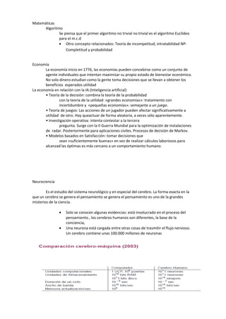 Matemáticas
      Algoritmo
              Se piensa que el primer algoritmo no trivial no trivial es el algoritmo Euclídeo
              para el m.c.d
              • Otro concepto relacionados: Teoría de incompetitud, intratabilidad NP-
                  Completitud y probabilidad


Economía
       La economía inicio en 1776, las economías pueden concebirse como un conjunto de
       agente individuales que intentan maximizar su propio estado de bienestar económico.
       No solo dinero estudian como la gente toma decisiones que se llevan a obtener los
       beneficios esperados utilidad
La economía en relación con la IA (Inteligencia artificial)
       • Teoría de la decisión: combina la teoría de la probabilidad
               con la teoría de la utilidad: «grandes economías»: tratamiento con
               incertidumbre y «pequeñas economías»: semejante a un juego.
       • Teoría de juegos: Las acciones de un jugador pueden afectar significativamente a
       utilidad de otro. Hay queactuar de forma aleatoria, a veces sólo aparentemente.
       • Investigación operativa: intenta contestar a la tercera
               pregunta. Surge con la II Guerra Mundial para la optimización de instalaciones
       de radar. Posteriormente para aplicaciones civiles. Procesos de decisión de Markov.
       • Modelos basados en Satisfacción: tomar decisiones que
               sean «suficientemente buenas» en vez de realizar cálculos laboriosos para
       alcanzad las óptimas es más cercano a un comportamiento humano.




Neurociencia

        Es el estudio del sistema neurológico y en especial del cerebro. La forma exacta en la
que un cerebro se genera el pensamiento se genera el pensamiento es uno de la grandes
misterios de la ciencia.

                •   Solo se conocen algunas evidencias: está involucrado en el proceso del
                    pensamiento , los cerebros humanos son diferentes, la base de la
                    conciencia,
                •   Una neurona está cargada entre otras cosas de trasmitir el flujo nervioso.
                    Un cerebro contiene unas 100.000 millones de neuronas
 