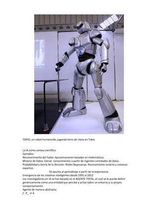 TOPIO, un robot humanoide, jugando tenis de mesa en Tokio


La IA como campo científico
Ejemplos:
Reconocimiento del habla: Aproximaciones basadas en matemáticas.
Minería de Datos: Extrae conocimientos a partir de ingentes cantidades de datos.
Probabilidad y teoría de la decisión: Redes Bayesianas. Razonamiento incierto y sistemas
expertos.
                       Se apunta al aprendizaje a partir de la experiencia.
Emergencia de los sistemas inteligentes desde 1995 al 2012
Los investigadores en IA se han basado en el AGENTE TOTAL, el cual se le puede definir
genéricamente como una entidad que percibe y actúa sobre un entorno y su propio
comportamiento.
Agente de manera abstracta:
f : P_ → A
 