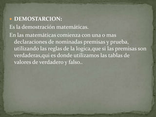  DEMOSTARCION:
Es la demostración matemáticas.
En las matemáticas comienza con una o mas
  declaraciones de nominadas premisas y prueba,
  utilizando las reglas de la logica,que si las premisas son
  verdaderas,qui es donde utilizamos las tablas de
  valores de verdadero y falso..
 