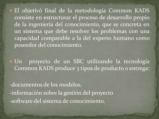  El objetivó final de la metodología Common KADS
 consiste en estructurar el proceso de desarrollo propio
 de la ingeniería del conocimiento, que se concreta en
 un sistema que debe resolver los problemas con una
 capacidad comparable a la del experto humano como
 poseedor del conocimiento.

 Un proyecto de un SBC utilizando la tecnología
 Common KADS produce 3 tipos de producto o entrega:

-documentos de los modelos.
-información sobre la gestión del proyecto
-software del sistema de conocimiento.
 
