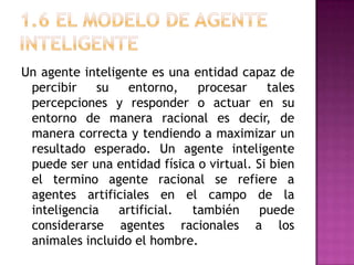 Un agente inteligente es una entidad capaz de
 percibir    su    entorno,   procesar     tales
 percepciones y responder o actuar en su
 entorno de manera racional es decir, de
 manera correcta y tendiendo a maximizar un
 resultado esperado. Un agente inteligente
 puede ser una entidad física o virtual. Si bien
 el termino agente racional se refiere a
 agentes artificiales en el campo de la
 inteligencia    artificial. también      puede
 considerarse agentes racionales a los
 animales incluido el hombre.
 