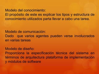 Modelo del conocimiento:
El propósito de este es explicar los tipos y estructura de
conocimiento utilizados parta llevar a cabo una tarea.


Modelo de comunicación:
Dado que varios agentes pueden verse involucrados
en varias tareas

Modelo de diseño:
Proporciona la especificación técnica del sistema en
términos de arquitectura plataforma de implementación
y módulos de software
 