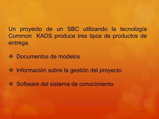 Un proyecto de un SBC utilizando la tecnología
Common KADS produce tres tipos de productos de
entrega.

 Documentos de modelos

 Información sobre la gestión del proyecto

 Software del sistema de conocimiento
 