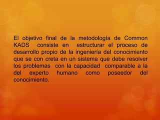 El objetivo final de la metodología de Common
KADS consiste en estructurar el proceso de
desarrollo propio de la ingeniería del conocimiento
que se con creta en un sistema que debe resolver
los problemas con la capacidad comparable a la
del experto humano como poseedor del
conocimiento.
 