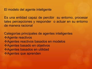 El modelo del agente inteligente

Es una entidad capaz de percibir su entorno, procesar
tales percepciones y responder o actuar en su entorno
de manera racional

Categorías principales de agentes inteligentes
Agente reactivos
Agentes reactivos basados en modelos
Agentes basado en objetivos
Agentes basados en utilidad
Agentes que aprenden
 
