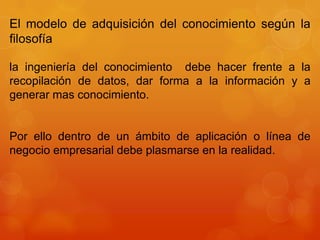 El modelo de adquisición del conocimiento según la
filosofía

la ingeniería del conocimiento debe hacer frente a la
recopilación de datos, dar forma a la información y a
generar mas conocimiento.


Por ello dentro de un ámbito de aplicación o línea de
negocio empresarial debe plasmarse en la realidad.
 