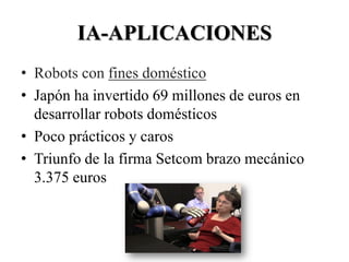 IA-APLICACIONES
• Robots con fines doméstico
• Japón ha invertido 69 millones de euros en
  desarrollar robots domésticos
• Poco prácticos y caros
• Triunfo de la firma Setcom brazo mecánico
  3.375 euros
 