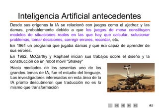 Inteligencia Artificial antecedentes
Desde sus orígenes la IA se relacionó con juegos como el ajedrez y las
damas, probablemente debido a que los juegos de mesa constituyen
modelos de situaciones reales en las que hay que calcular, solucionar
problemas, tomar decisiones, corregir errores, recordar, etc.
En 1961 un programa que jugaba damas y que era capaz de aprender de
sus errores.
En 1962, McCarthy y Raphael inician sus trabajos sobre el diseño y la
construcción de un robot móvil "Shakey“
Hacia mediados de los sesentas uno de los
grandes temas de IA, fue el estudio del lenguaje.
Los investigadores interesados en esta área de la
IA pronto descubrieron que traducción no es lo
mismo que transformación



                                                                     /62
                                                                      4
 