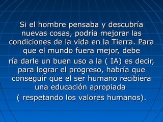 Si el hombre pensaba y descubría
     nuevas cosas, podría mejorar las
condiciones de la vida en la Tierra. Para
     que el mundo fuera mejor, debe
ría darle un buen uso a la ( IA) es decir,
   para lograr el progreso, habría que
 conseguir que el ser humano recibiera
         una educación apropiada
   ( respetando los valores humanos).
 