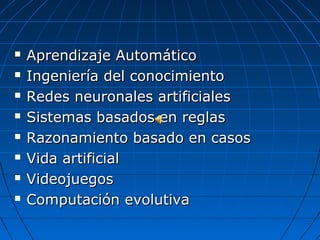    Aprendizaje Automático
   Ingeniería del conocimiento
   Redes neuronales artificiales
   Sistemas basados en reglas
   Razonamiento basado en casos
   Vida artificial
   Videojuegos
   Computación evolutiva
 