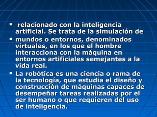     relacionado con la inteligencia
    artificial. Se trata de la simulación de
   mundos o entornos, denominados
    virtuales, en los que el hombre
    interacciona con la máquina en
    entornos artificiales semejantes a la
    vida real.
   La robótica es una ciencia o rama de
    la tecnología, que estudia el diseño y
    construcción de máquinas capaces de
    desempeñar tareas realizadas por el
    ser humano o que requieren del uso
    de inteligencia.
 