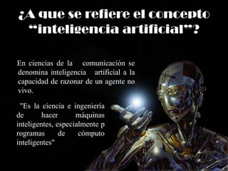 ¿A que se refiere el concepto
“inteligencia artificial”?
En ciencias de la comunicación se
denomina inteligencia artificial a la
capacidad de razonar de un agente no
vivo.
"Es la ciencia e ingeniería
de hacer máquinas
inteligentes, especialmente p
rogramas de cómputo
inteligentes"
 