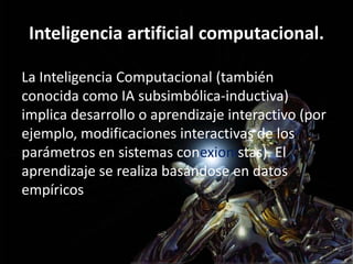 Inteligencia artificial computacional.
La Inteligencia Computacional (también
conocida como IA subsimbólica-inductiva)
implica desarrollo o aprendizaje interactivo (por
ejemplo, modificaciones interactivas de los
parámetros en sistemas conexionistas). El
aprendizaje se realiza basándose en datos
empíricos
 