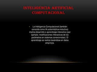 • La Inteligencia Computacional (también
conocida como IA subsimbólica-inductiva)
implica desarrollo o aprendizaje interactivo (por
ejemplo, modificaciones interactivas de los
parámetros en sistemas conexionistas). El
aprendizaje se realiza basándose en datos
empíricos.
INTELIGENCIA ARTIFICIAL
COMPUTACIONAL
 