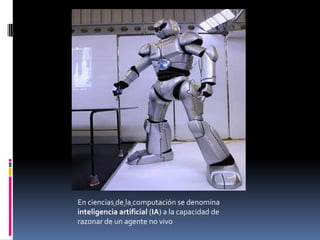 En ciencias de la computación se denomina
inteligencia artificial (IA) a la capacidad de
razonar de un agente no vivo
 