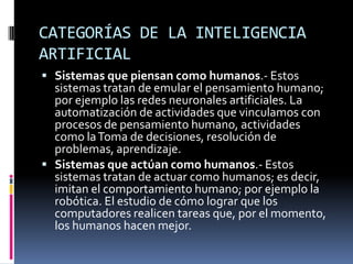 CATEGORÍAS DE LA INTELIGENCIA
ARTIFICIAL
 Sistemas que piensan como humanos.- Estos
sistemas tratan de emular el pensamiento humano;
por ejemplo las redes neuronales artificiales. La
automatización de actividades que vinculamos con
procesos de pensamiento humano, actividades
como laToma de decisiones, resolución de
problemas, aprendizaje.
 Sistemas que actúan como humanos.- Estos
sistemas tratan de actuar como humanos; es decir,
imitan el comportamiento humano; por ejemplo la
robótica. El estudio de cómo lograr que los
computadores realicen tareas que, por el momento,
los humanos hacen mejor.
 