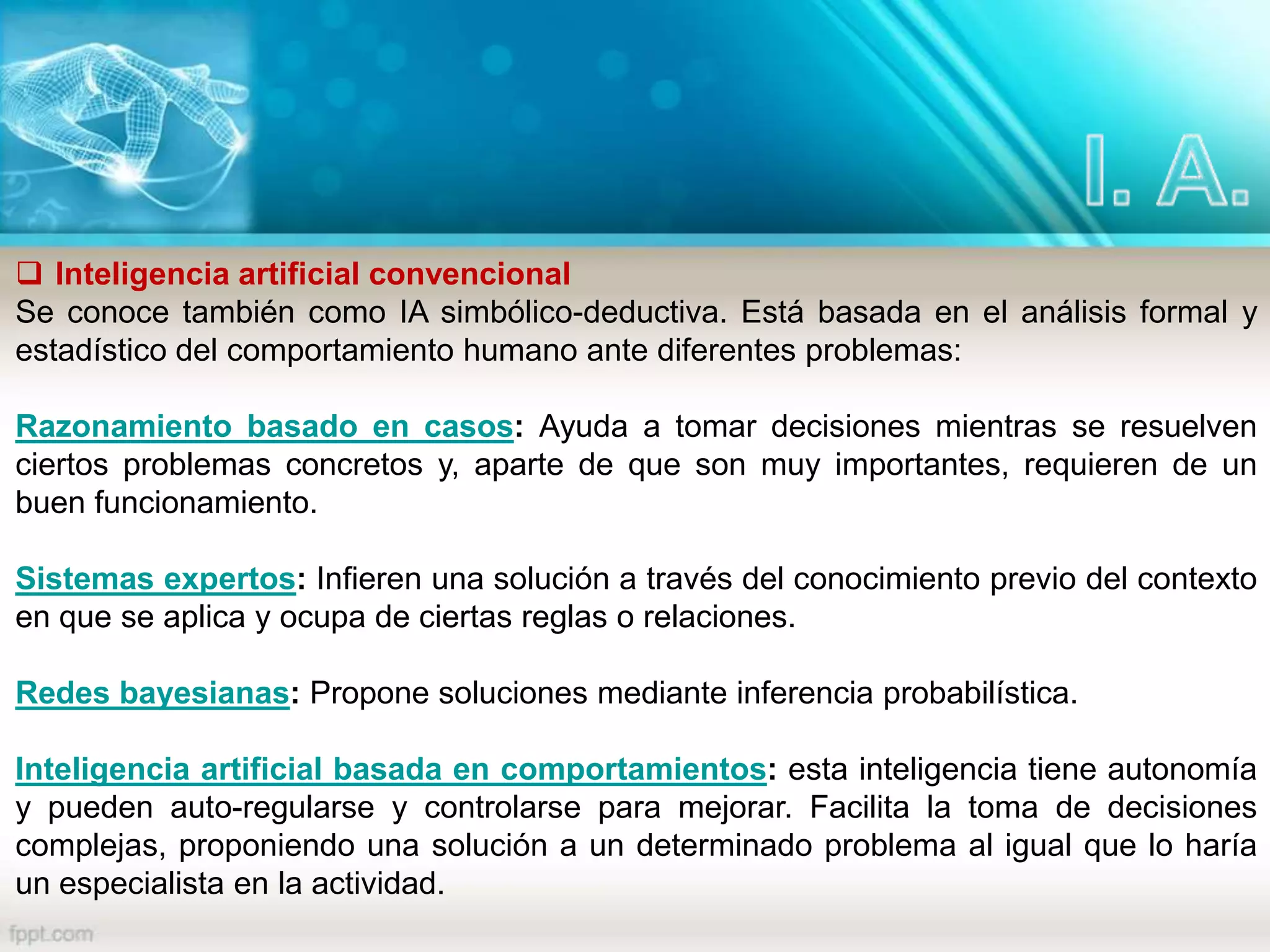  Inteligencia artificial convencional
Se conoce también como IA simbólico-deductiva. Está basada en el análisis formal y
estadístico del comportamiento humano ante diferentes problemas:
Razonamiento basado en casos: Ayuda a tomar decisiones mientras se resuelven
ciertos problemas concretos y, aparte de que son muy importantes, requieren de un
buen funcionamiento.
Sistemas expertos: Infieren una solución a través del conocimiento previo del contexto
en que se aplica y ocupa de ciertas reglas o relaciones.
Redes bayesianas: Propone soluciones mediante inferencia probabilística.
Inteligencia artificial basada en comportamientos: esta inteligencia tiene autonomía
y pueden auto-regularse y controlarse para mejorar. Facilita la toma de decisiones
complejas, proponiendo una solución a un determinado problema al igual que lo haría
un especialista en la actividad.
 