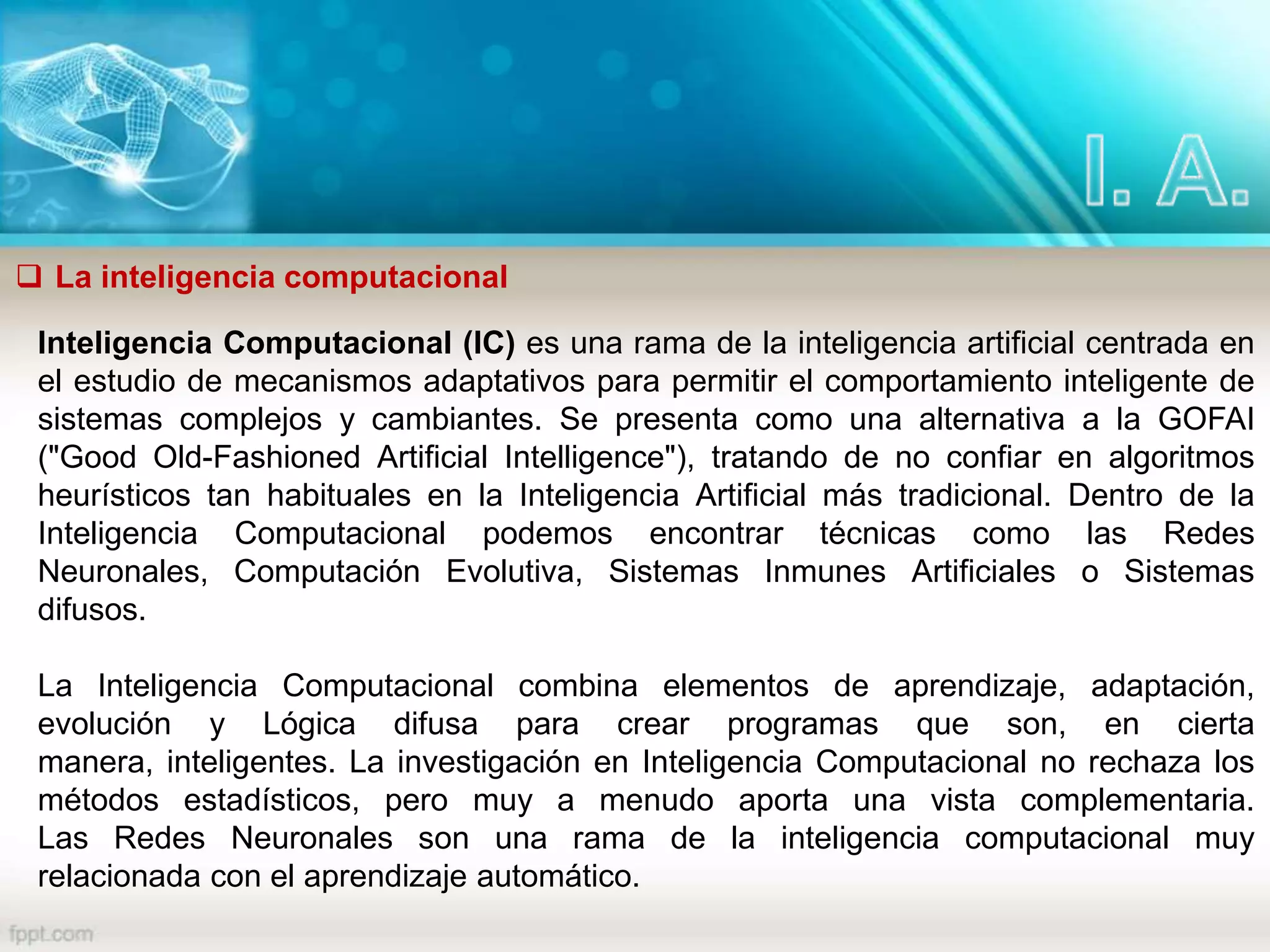  La inteligencia computacional
Inteligencia Computacional (IC) es una rama de la inteligencia artificial centrada en
el estudio de mecanismos adaptativos para permitir el comportamiento inteligente de
sistemas complejos y cambiantes. Se presenta como una alternativa a la GOFAI
("Good Old-Fashioned Artificial Intelligence"), tratando de no confiar en algoritmos
heurísticos tan habituales en la Inteligencia Artificial más tradicional. Dentro de la
Inteligencia Computacional podemos encontrar técnicas como las Redes
Neuronales, Computación Evolutiva, Sistemas Inmunes Artificiales o Sistemas
difusos.
La Inteligencia Computacional combina elementos de aprendizaje, adaptación,
evolución y Lógica difusa para crear programas que son, en cierta
manera, inteligentes. La investigación en Inteligencia Computacional no rechaza los
métodos estadísticos, pero muy a menudo aporta una vista complementaria.
Las Redes Neuronales son una rama de la inteligencia computacional muy
relacionada con el aprendizaje automático.
 