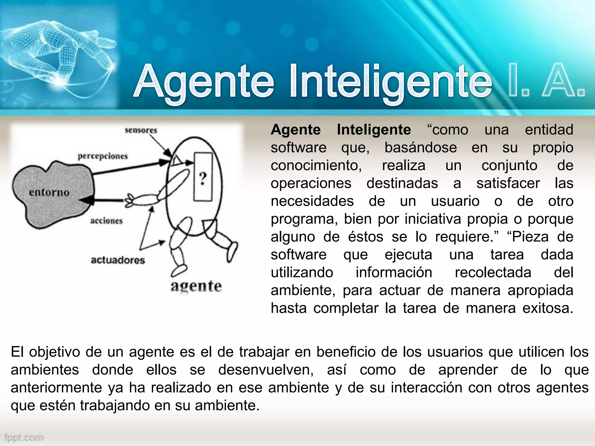 Agente Inteligente “como una entidad
software que, basándose en su propio
conocimiento, realiza un conjunto de
operaciones destinadas a satisfacer las
necesidades de un usuario o de otro
programa, bien por iniciativa propia o porque
alguno de éstos se lo requiere.” “Pieza de
software que ejecuta una tarea dada
utilizando información recolectada del
ambiente, para actuar de manera apropiada
hasta completar la tarea de manera exitosa.
El objetivo de un agente es el de trabajar en beneficio de los usuarios que utilicen los
ambientes donde ellos se desenvuelven, así como de aprender de lo que
anteriormente ya ha realizado en ese ambiente y de su interacción con otros agentes
que estén trabajando en su ambiente.
 