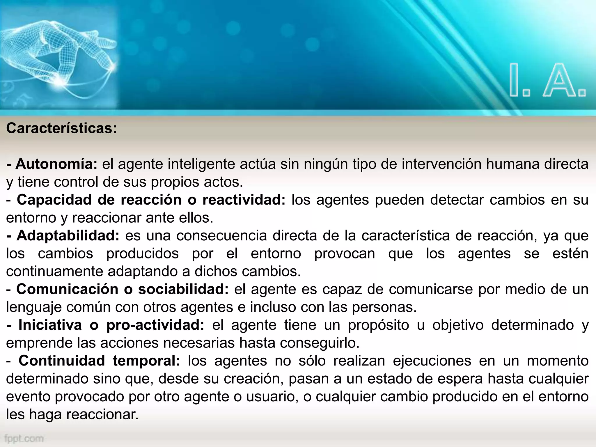 Características:
- Autonomía: el agente inteligente actúa sin ningún tipo de intervención humana directa
y tiene control de sus propios actos.
- Capacidad de reacción o reactividad: los agentes pueden detectar cambios en su
entorno y reaccionar ante ellos.
- Adaptabilidad: es una consecuencia directa de la característica de reacción, ya que
los cambios producidos por el entorno provocan que los agentes se estén
continuamente adaptando a dichos cambios.
- Comunicación o sociabilidad: el agente es capaz de comunicarse por medio de un
lenguaje común con otros agentes e incluso con las personas.
- Iniciativa o pro-actividad: el agente tiene un propósito u objetivo determinado y
emprende las acciones necesarias hasta conseguirlo.
- Continuidad temporal: los agentes no sólo realizan ejecuciones en un momento
determinado sino que, desde su creación, pasan a un estado de espera hasta cualquier
evento provocado por otro agente o usuario, o cualquier cambio producido en el entorno
les haga reaccionar.
 