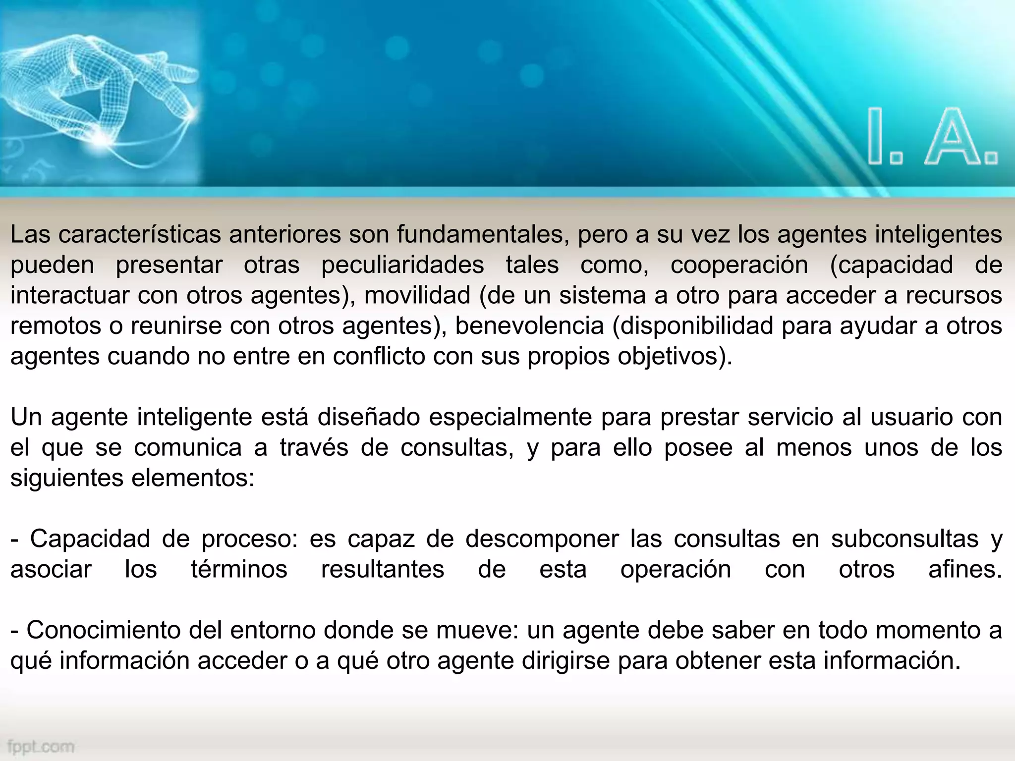 Las características anteriores son fundamentales, pero a su vez los agentes inteligentes
pueden presentar otras peculiaridades tales como, cooperación (capacidad de
interactuar con otros agentes), movilidad (de un sistema a otro para acceder a recursos
remotos o reunirse con otros agentes), benevolencia (disponibilidad para ayudar a otros
agentes cuando no entre en conflicto con sus propios objetivos).
Un agente inteligente está diseñado especialmente para prestar servicio al usuario con
el que se comunica a través de consultas, y para ello posee al menos unos de los
siguientes elementos:
- Capacidad de proceso: es capaz de descomponer las consultas en subconsultas y
asociar los términos resultantes de esta operación con otros afines.
- Conocimiento del entorno donde se mueve: un agente debe saber en todo momento a
qué información acceder o a qué otro agente dirigirse para obtener esta información.
 