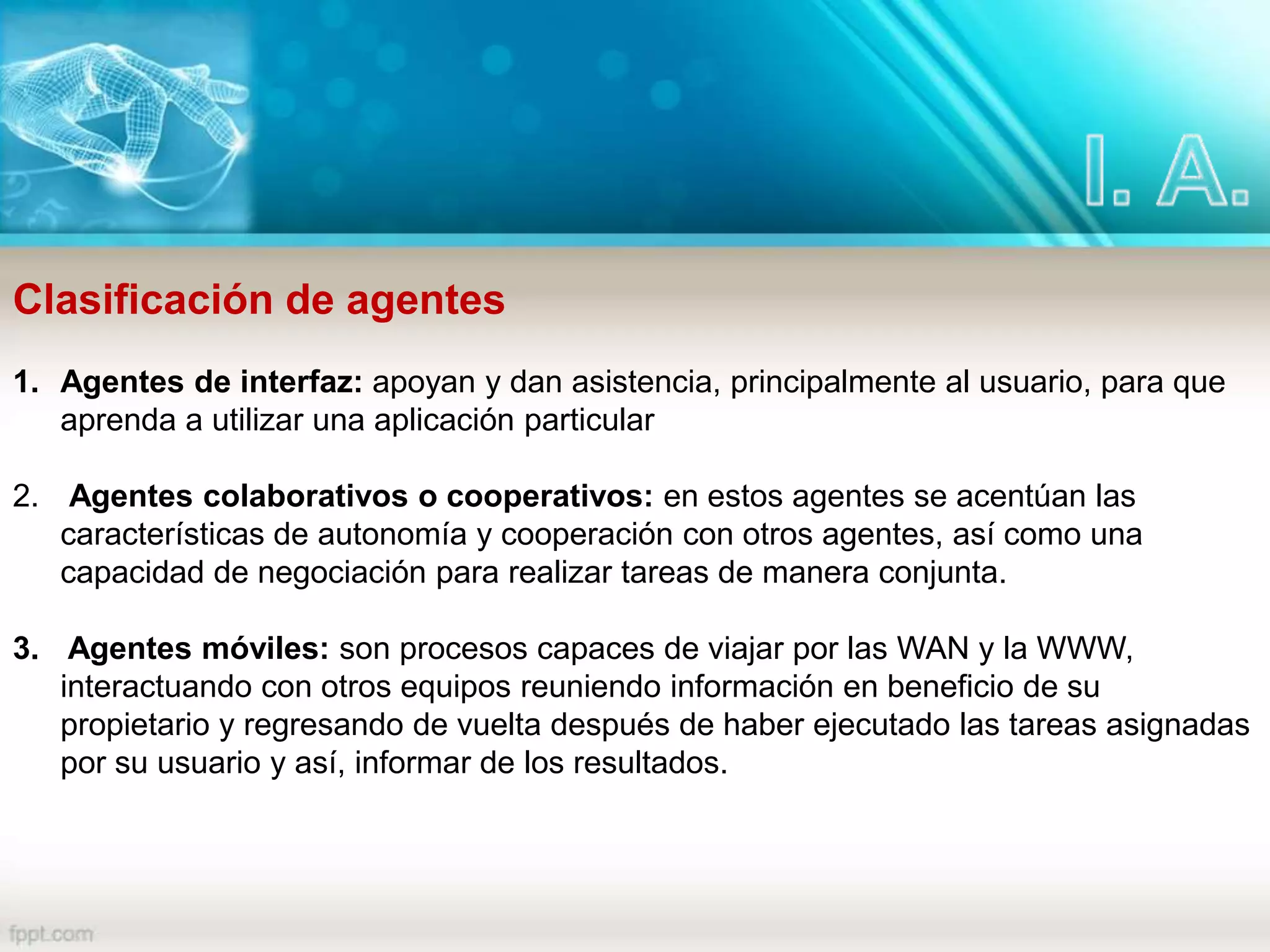 Clasificación de agentes
1. Agentes de interfaz: apoyan y dan asistencia, principalmente al usuario, para que
aprenda a utilizar una aplicación particular
2. Agentes colaborativos o cooperativos: en estos agentes se acentúan las
características de autonomía y cooperación con otros agentes, así como una
capacidad de negociación para realizar tareas de manera conjunta.
3. Agentes móviles: son procesos capaces de viajar por las WAN y la WWW,
interactuando con otros equipos reuniendo información en beneficio de su
propietario y regresando de vuelta después de haber ejecutado las tareas asignadas
por su usuario y así, informar de los resultados.
 