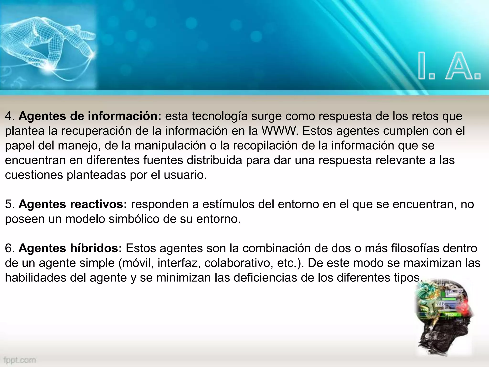 4. Agentes de información: esta tecnología surge como respuesta de los retos que
plantea la recuperación de la información en la WWW. Estos agentes cumplen con el
papel del manejo, de la manipulación o la recopilación de la información que se
encuentran en diferentes fuentes distribuida para dar una respuesta relevante a las
cuestiones planteadas por el usuario.
5. Agentes reactivos: responden a estímulos del entorno en el que se encuentran, no
poseen un modelo simbólico de su entorno.
6. Agentes híbridos: Estos agentes son la combinación de dos o más filosofías dentro
de un agente simple (móvil, interfaz, colaborativo, etc.). De este modo se maximizan las
habilidades del agente y se minimizan las deficiencias de los diferentes tipos.
 