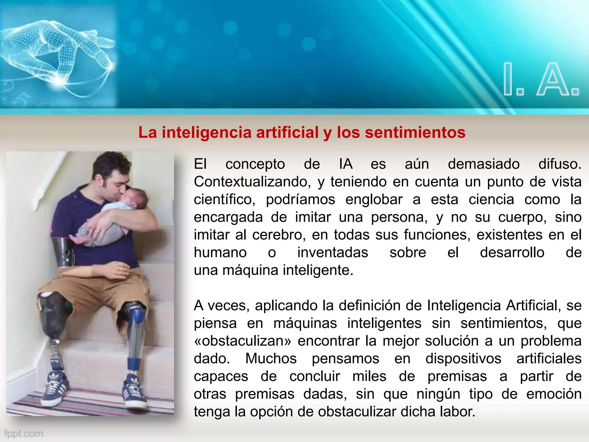La inteligencia artificial y los sentimientos
El concepto de IA es aún demasiado difuso.
Contextualizando, y teniendo en cuenta un punto de vista
científico, podríamos englobar a esta ciencia como la
encargada de imitar una persona, y no su cuerpo, sino
imitar al cerebro, en todas sus funciones, existentes en el
humano o inventadas sobre el desarrollo de
una máquina inteligente.
A veces, aplicando la definición de Inteligencia Artificial, se
piensa en máquinas inteligentes sin sentimientos, que
«obstaculizan» encontrar la mejor solución a un problema
dado. Muchos pensamos en dispositivos artificiales
capaces de concluir miles de premisas a partir de
otras premisas dadas, sin que ningún tipo de emoción
tenga la opción de obstaculizar dicha labor.
 
