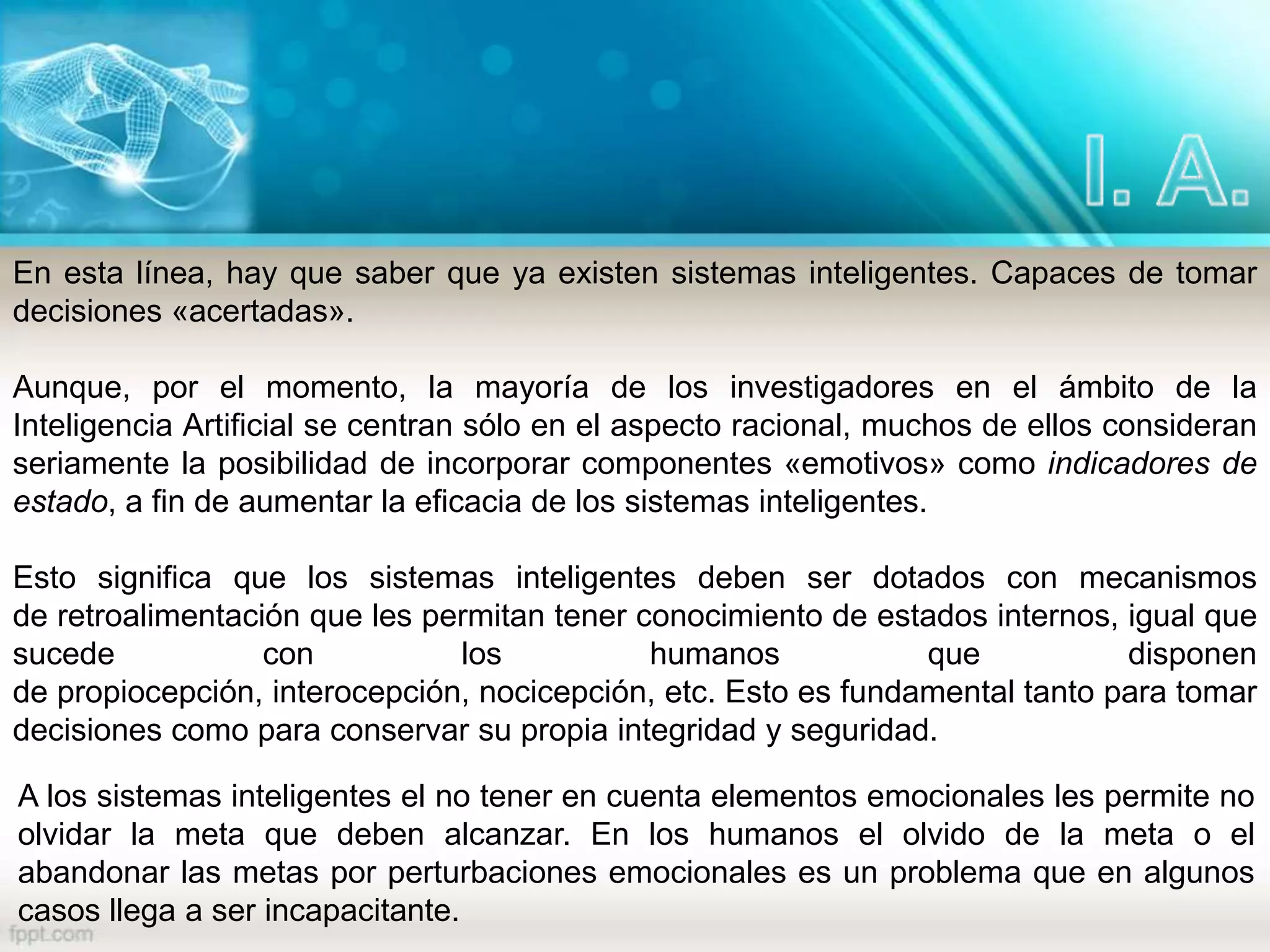 En esta línea, hay que saber que ya existen sistemas inteligentes. Capaces de tomar
decisiones «acertadas».
Aunque, por el momento, la mayoría de los investigadores en el ámbito de la
Inteligencia Artificial se centran sólo en el aspecto racional, muchos de ellos consideran
seriamente la posibilidad de incorporar componentes «emotivos» como indicadores de
estado, a fin de aumentar la eficacia de los sistemas inteligentes.
Esto significa que los sistemas inteligentes deben ser dotados con mecanismos
de retroalimentación que les permitan tener conocimiento de estados internos, igual que
sucede con los humanos que disponen
de propiocepción, interocepción, nocicepción, etc. Esto es fundamental tanto para tomar
decisiones como para conservar su propia integridad y seguridad.
A los sistemas inteligentes el no tener en cuenta elementos emocionales les permite no
olvidar la meta que deben alcanzar. En los humanos el olvido de la meta o el
abandonar las metas por perturbaciones emocionales es un problema que en algunos
casos llega a ser incapacitante.
 