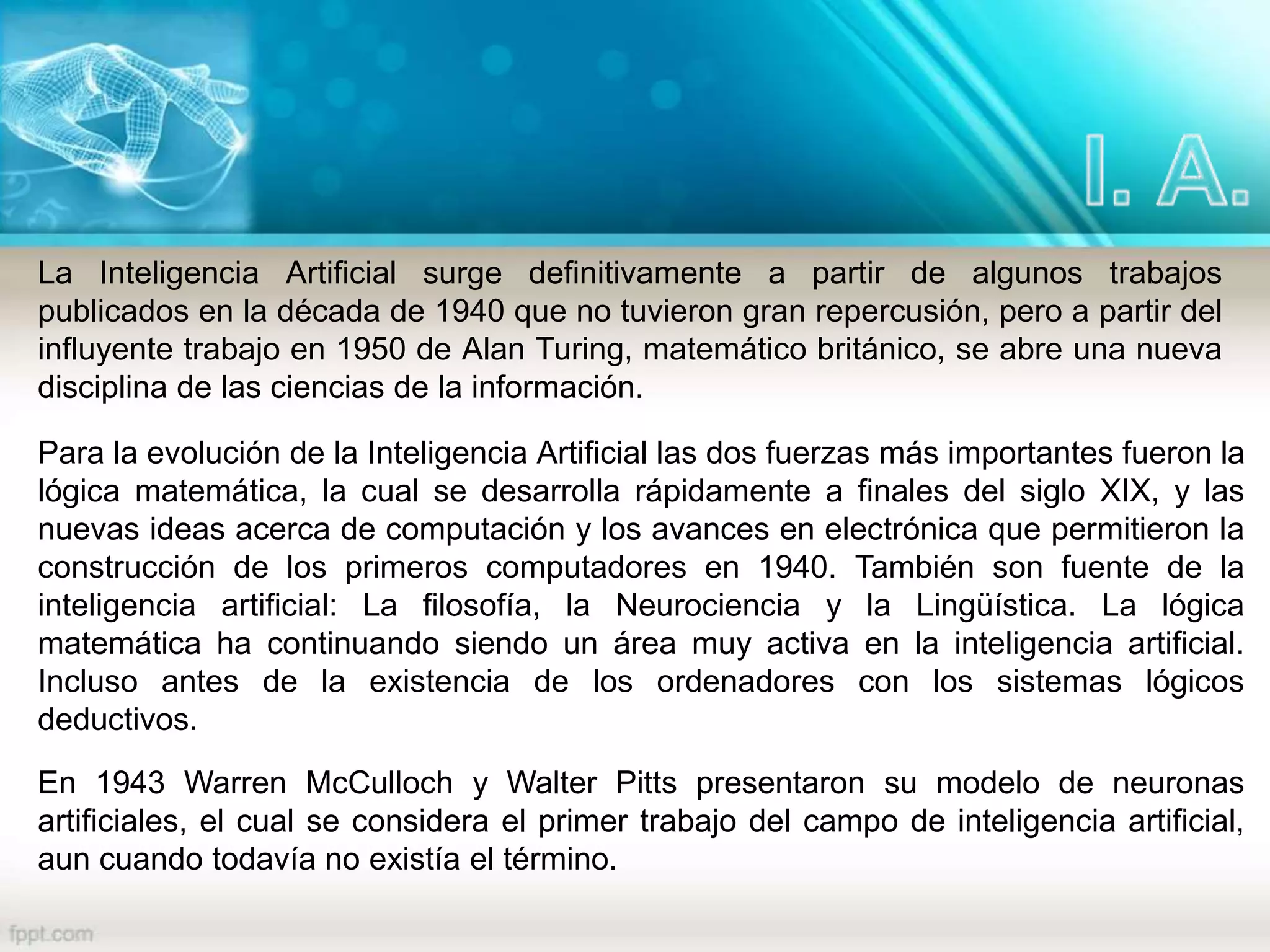 La Inteligencia Artificial surge definitivamente a partir de algunos trabajos
publicados en la década de 1940 que no tuvieron gran repercusión, pero a partir del
influyente trabajo en 1950 de Alan Turing, matemático británico, se abre una nueva
disciplina de las ciencias de la información.
Para la evolución de la Inteligencia Artificial las dos fuerzas más importantes fueron la
lógica matemática, la cual se desarrolla rápidamente a finales del siglo XIX, y las
nuevas ideas acerca de computación y los avances en electrónica que permitieron la
construcción de los primeros computadores en 1940. También son fuente de la
inteligencia artificial: La filosofía, la Neurociencia y la Lingüística. La lógica
matemática ha continuando siendo un área muy activa en la inteligencia artificial.
Incluso antes de la existencia de los ordenadores con los sistemas lógicos
deductivos.
En 1943 Warren McCulloch y Walter Pitts presentaron su modelo de neuronas
artificiales, el cual se considera el primer trabajo del campo de inteligencia artificial,
aun cuando todavía no existía el término.
 