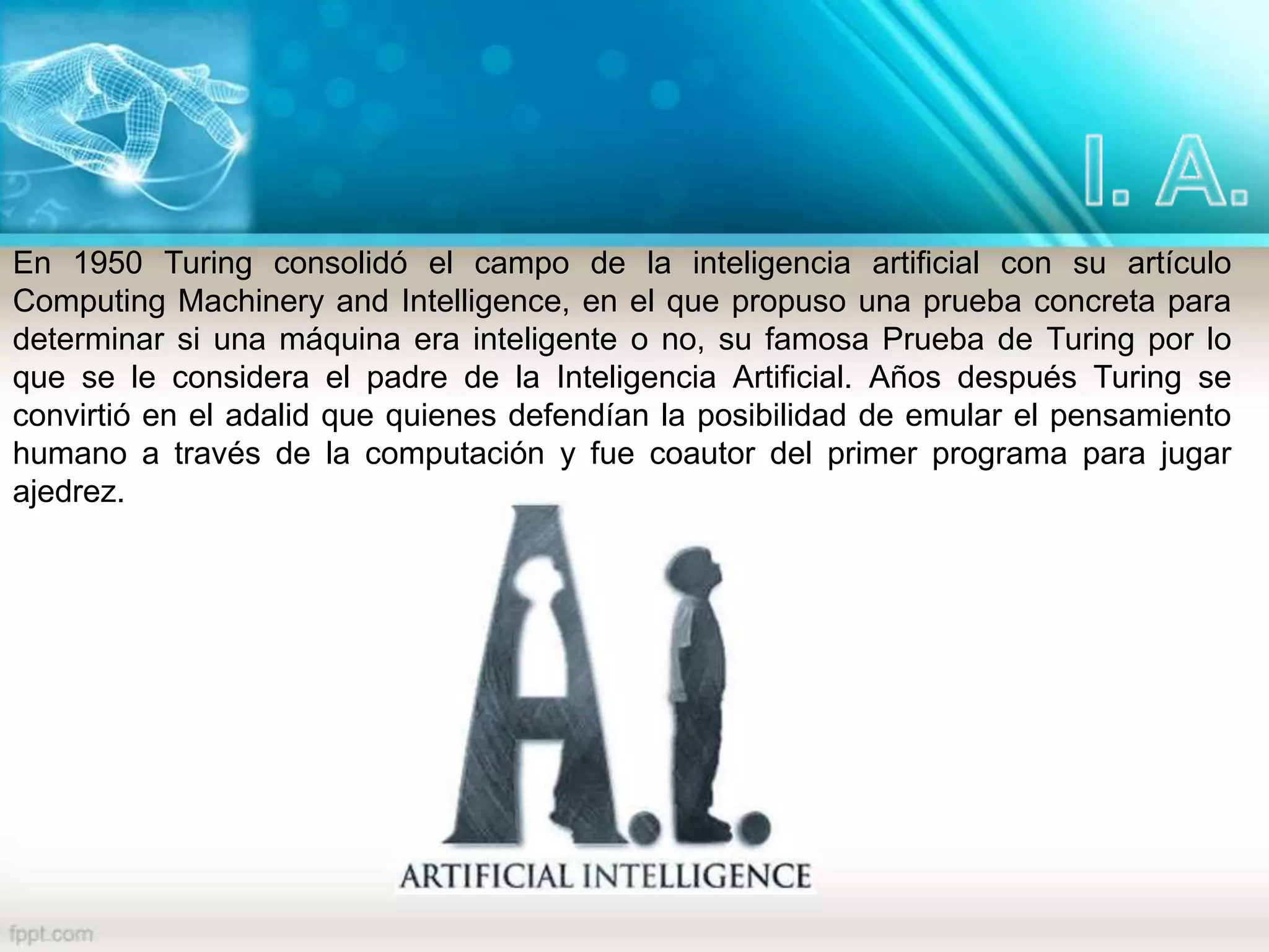 En 1950 Turing consolidó el campo de la inteligencia artificial con su artículo
Computing Machinery and Intelligence, en el que propuso una prueba concreta para
determinar si una máquina era inteligente o no, su famosa Prueba de Turing por lo
que se le considera el padre de la Inteligencia Artificial. Años después Turing se
convirtió en el adalid que quienes defendían la posibilidad de emular el pensamiento
humano a través de la computación y fue coautor del primer programa para jugar
ajedrez.
 