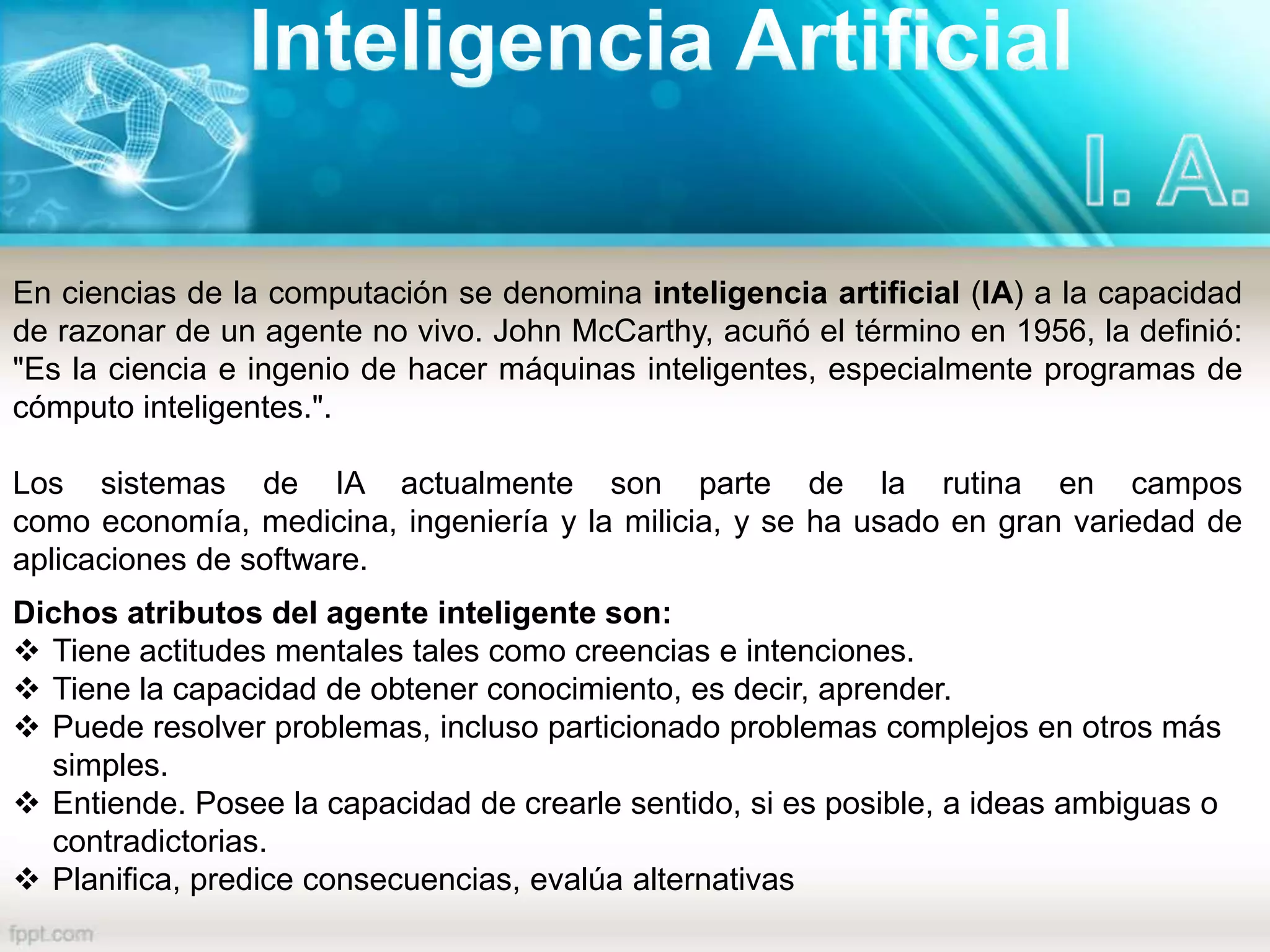En ciencias de la computación se denomina inteligencia artificial (IA) a la capacidad
de razonar de un agente no vivo. John McCarthy, acuñó el término en 1956, la definió:
"Es la ciencia e ingenio de hacer máquinas inteligentes, especialmente programas de
cómputo inteligentes.".
Los sistemas de IA actualmente son parte de la rutina en campos
como economía, medicina, ingeniería y la milicia, y se ha usado en gran variedad de
aplicaciones de software.
Dichos atributos del agente inteligente son:
 Tiene actitudes mentales tales como creencias e intenciones.
 Tiene la capacidad de obtener conocimiento, es decir, aprender.
 Puede resolver problemas, incluso particionado problemas complejos en otros más
simples.
 Entiende. Posee la capacidad de crearle sentido, si es posible, a ideas ambiguas o
contradictorias.
 Planifica, predice consecuencias, evalúa alternativas
 