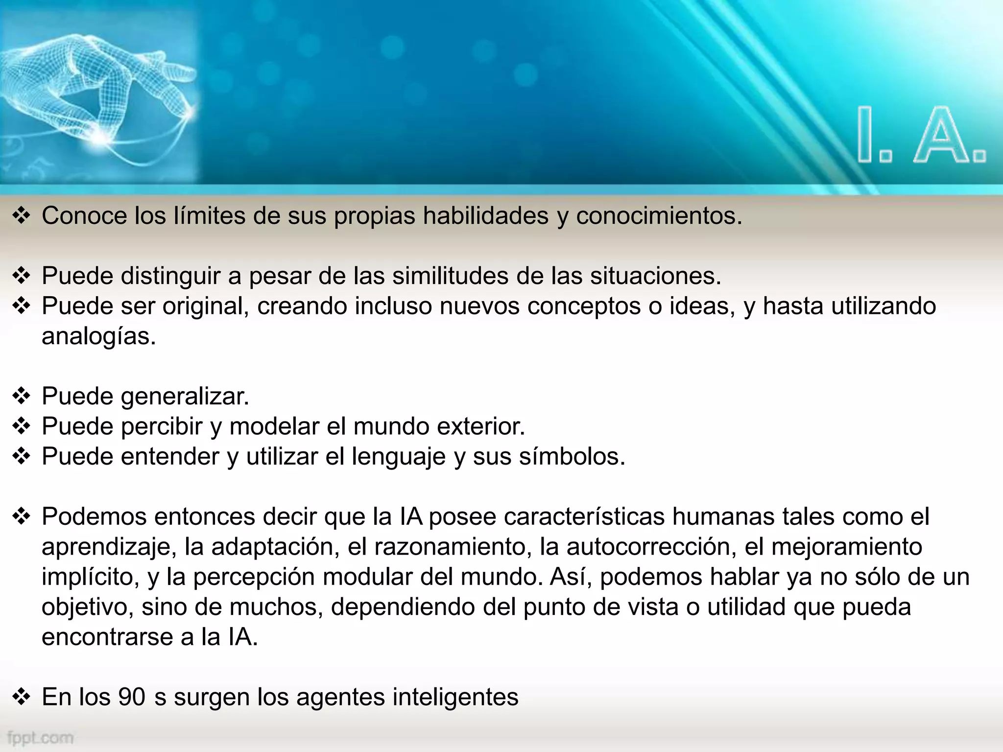 Conoce los límites de sus propias habilidades y conocimientos.
 Puede distinguir a pesar de las similitudes de las situaciones.
 Puede ser original, creando incluso nuevos conceptos o ideas, y hasta utilizando
analogías.
 Puede generalizar.
 Puede percibir y modelar el mundo exterior.
 Puede entender y utilizar el lenguaje y sus símbolos.
 Podemos entonces decir que la IA posee características humanas tales como el
aprendizaje, la adaptación, el razonamiento, la autocorrección, el mejoramiento
implícito, y la percepción modular del mundo. Así, podemos hablar ya no sólo de un
objetivo, sino de muchos, dependiendo del punto de vista o utilidad que pueda
encontrarse a la IA.
 En los 90 s surgen los agentes inteligentes
 