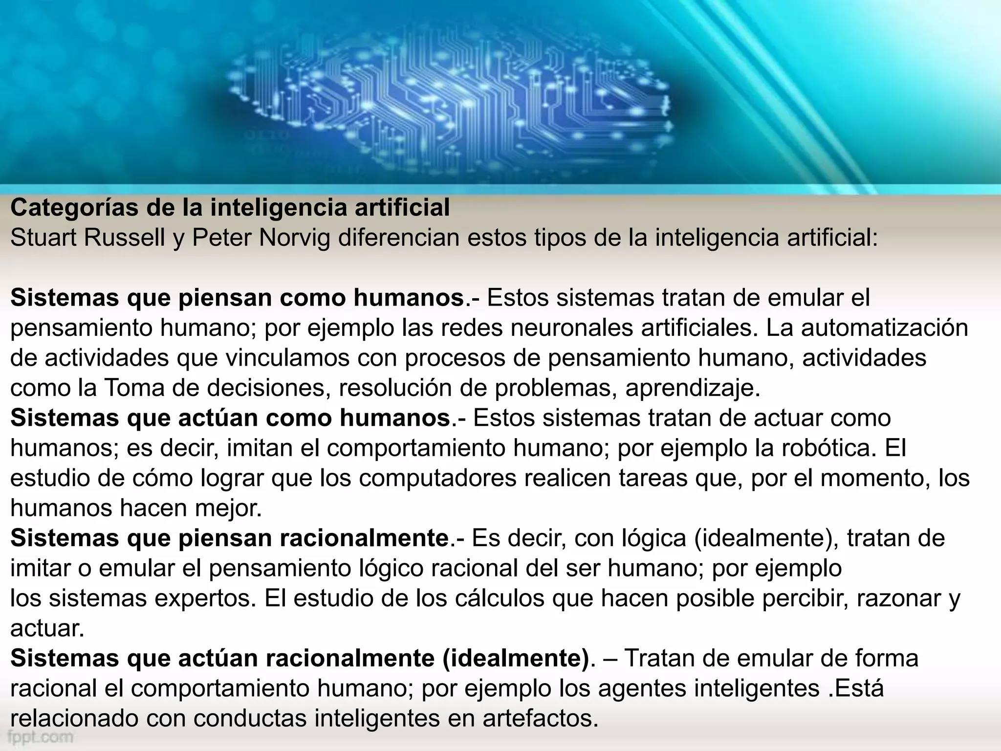 Categorías de la inteligencia artificial
Stuart Russell y Peter Norvig diferencian estos tipos de la inteligencia artificial:
Sistemas que piensan como humanos.- Estos sistemas tratan de emular el
pensamiento humano; por ejemplo las redes neuronales artificiales. La automatización
de actividades que vinculamos con procesos de pensamiento humano, actividades
como la Toma de decisiones, resolución de problemas, aprendizaje.
Sistemas que actúan como humanos.- Estos sistemas tratan de actuar como
humanos; es decir, imitan el comportamiento humano; por ejemplo la robótica. El
estudio de cómo lograr que los computadores realicen tareas que, por el momento, los
humanos hacen mejor.
Sistemas que piensan racionalmente.- Es decir, con lógica (idealmente), tratan de
imitar o emular el pensamiento lógico racional del ser humano; por ejemplo
los sistemas expertos. El estudio de los cálculos que hacen posible percibir, razonar y
actuar.
Sistemas que actúan racionalmente (idealmente). – Tratan de emular de forma
racional el comportamiento humano; por ejemplo los agentes inteligentes .Está
relacionado con conductas inteligentes en artefactos.
 